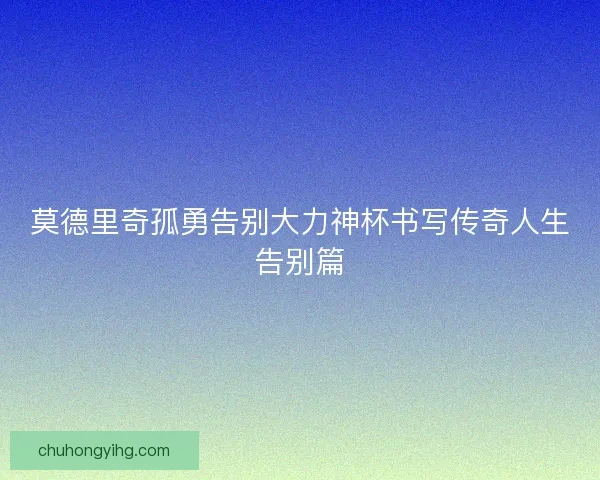 莫德里奇孤勇告别大力神杯书写传奇人生告别篇