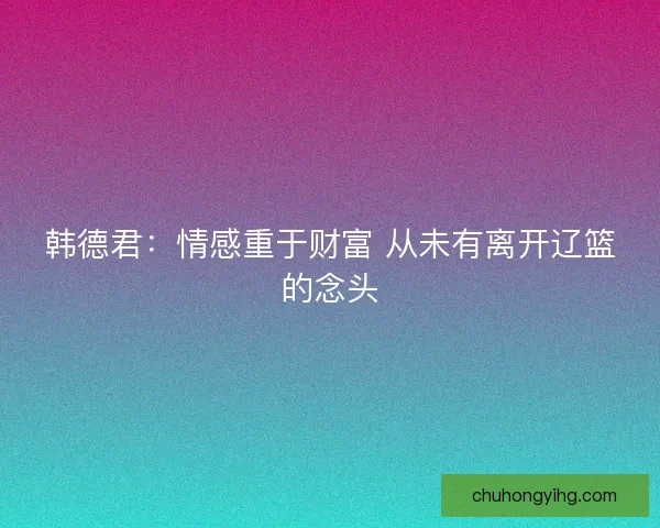 韩德君：情感重于财富 从未有离开辽篮的念头