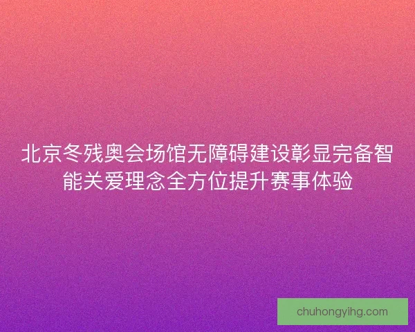 北京冬残奥会场馆无障碍建设彰显完备智能关爱理念全方位提升赛事体验