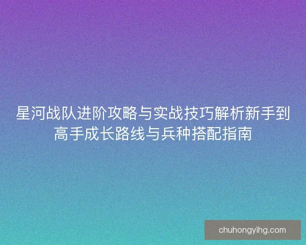 星河战队进阶攻略与实战技巧解析新手到高手成长路线与兵种搭配指南