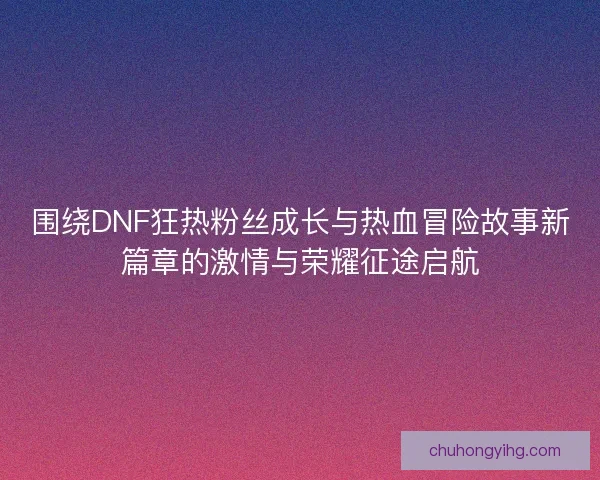 围绕DNF狂热粉丝成长与热血冒险故事新篇章的激情与荣耀征途启航