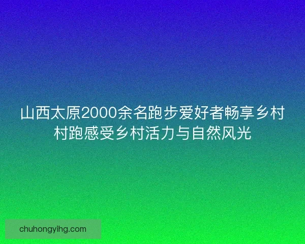 山西太原2000余名跑步爱好者畅享乡村村跑感受乡村活力与自然风光